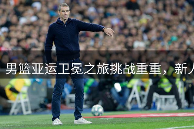 男篮亚运卫冕之旅挑战重重，新人举旗迎战强敌