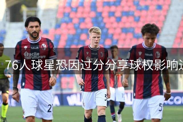 76人球星恐因过分分享球权影响进攻 记者点出关键隐患